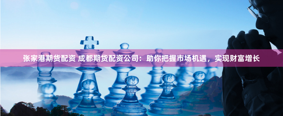 张家港期货配资 成都期货配资公司：助你把握市场机遇，实现财富增长