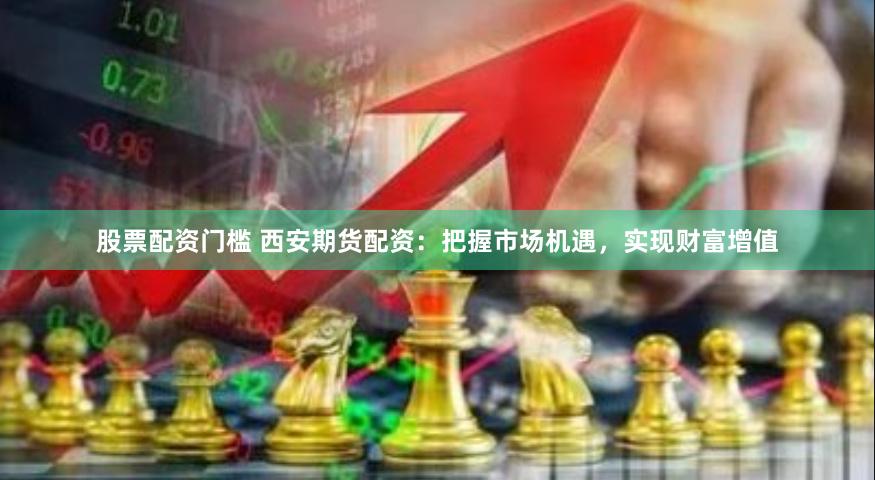 股票配资门槛 西安期货配资：把握市场机遇，实现财富增值