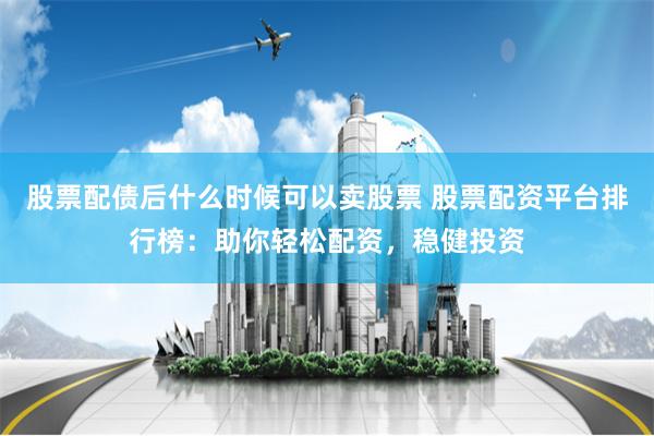 股票配债后什么时候可以卖股票 股票配资平台排行榜：助你轻松配资，稳健投资