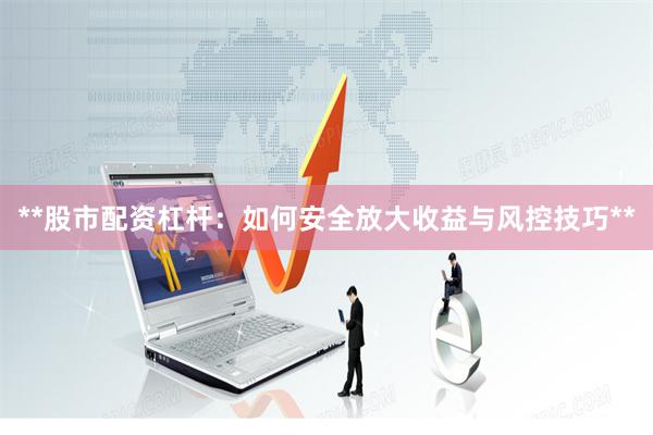 **股市配资杠杆：如何安全放大收益与风控技巧**