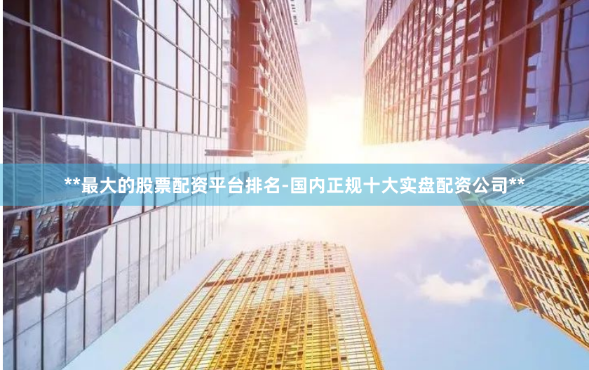 **最大的股票配资平台排名-国内正规十大实盘配资公司**